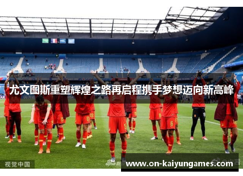 尤文图斯重塑辉煌之路再启程携手梦想迈向新高峰